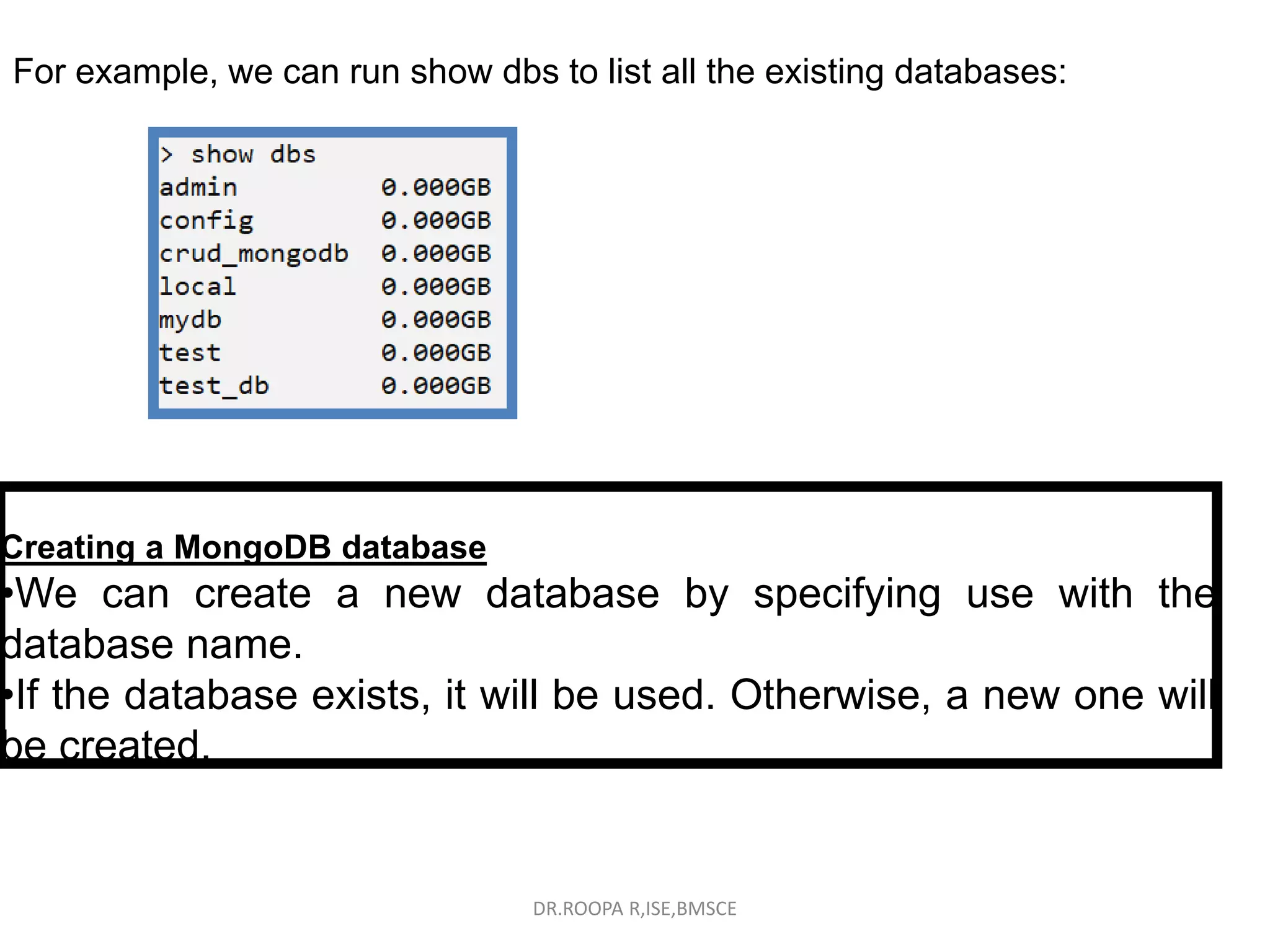 For example, we can run show dbs to list all the existing databases:
Creating a MongoDB database
•We can create a new database by specifying use with the
database name.
•If the database exists, it will be used. Otherwise, a new one will
be created.
DR.ROOPA R,ISE,BMSCE
 