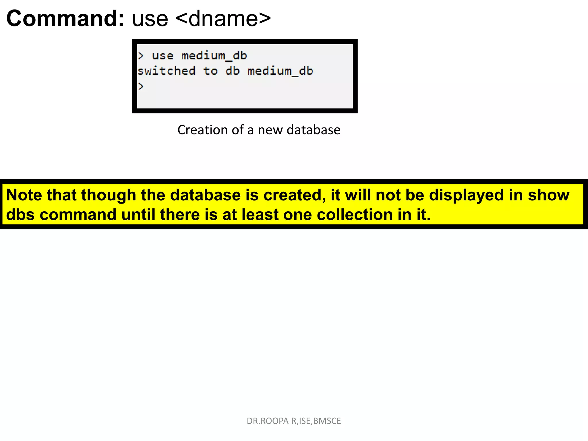 Command: use <dbname>
Command: use <dname>
Creation of a new database
Note that though the database is created, it will not be displayed in show
dbs command until there is at least one collection in it.
DR.ROOPA R,ISE,BMSCE
 