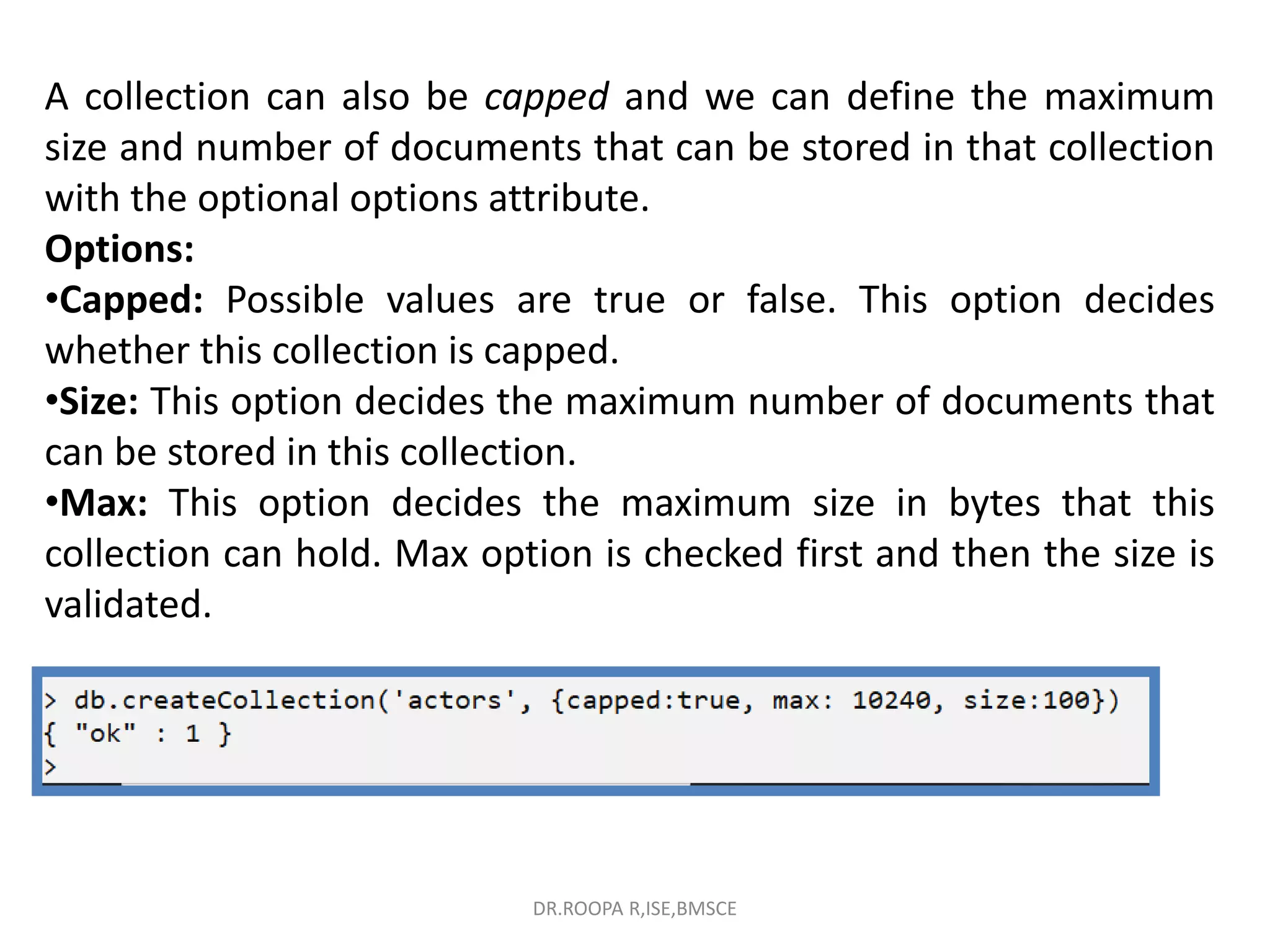 A collection can also be capped and we can define the maximum
size and number of documents that can be stored in that collection
with the optional options attribute.
Options:
•Capped: Possible values are true or false. This option decides
whether this collection is capped.
•Size: This option decides the maximum number of documents that
can be stored in this collection.
•Max: This option decides the maximum size in bytes that this
collection can hold. Max option is checked first and then the size is
validated.
DR.ROOPA R,ISE,BMSCE
 