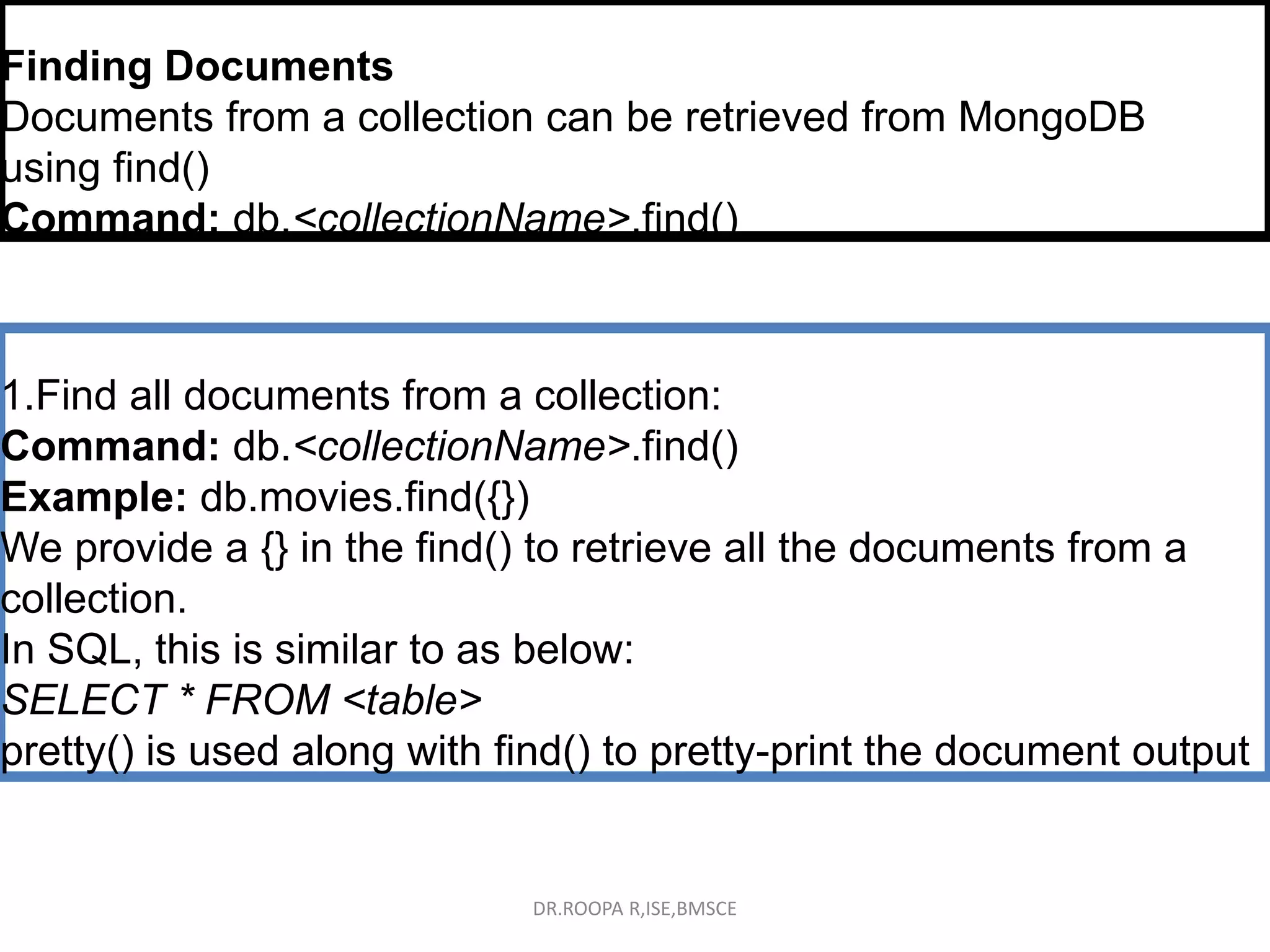 Finding Documents
Documents from a collection can be retrieved from MongoDB
using find()
Command: db.<collectionName>.find()
1.Find all documents from a collection:
Command: db.<collectionName>.find()
Example: db.movies.find({})
We provide a {} in the find() to retrieve all the documents from a
collection.
In SQL, this is similar to as below:
SELECT * FROM <table>
pretty() is used along with find() to pretty-print the document output
DR.ROOPA R,ISE,BMSCE
 