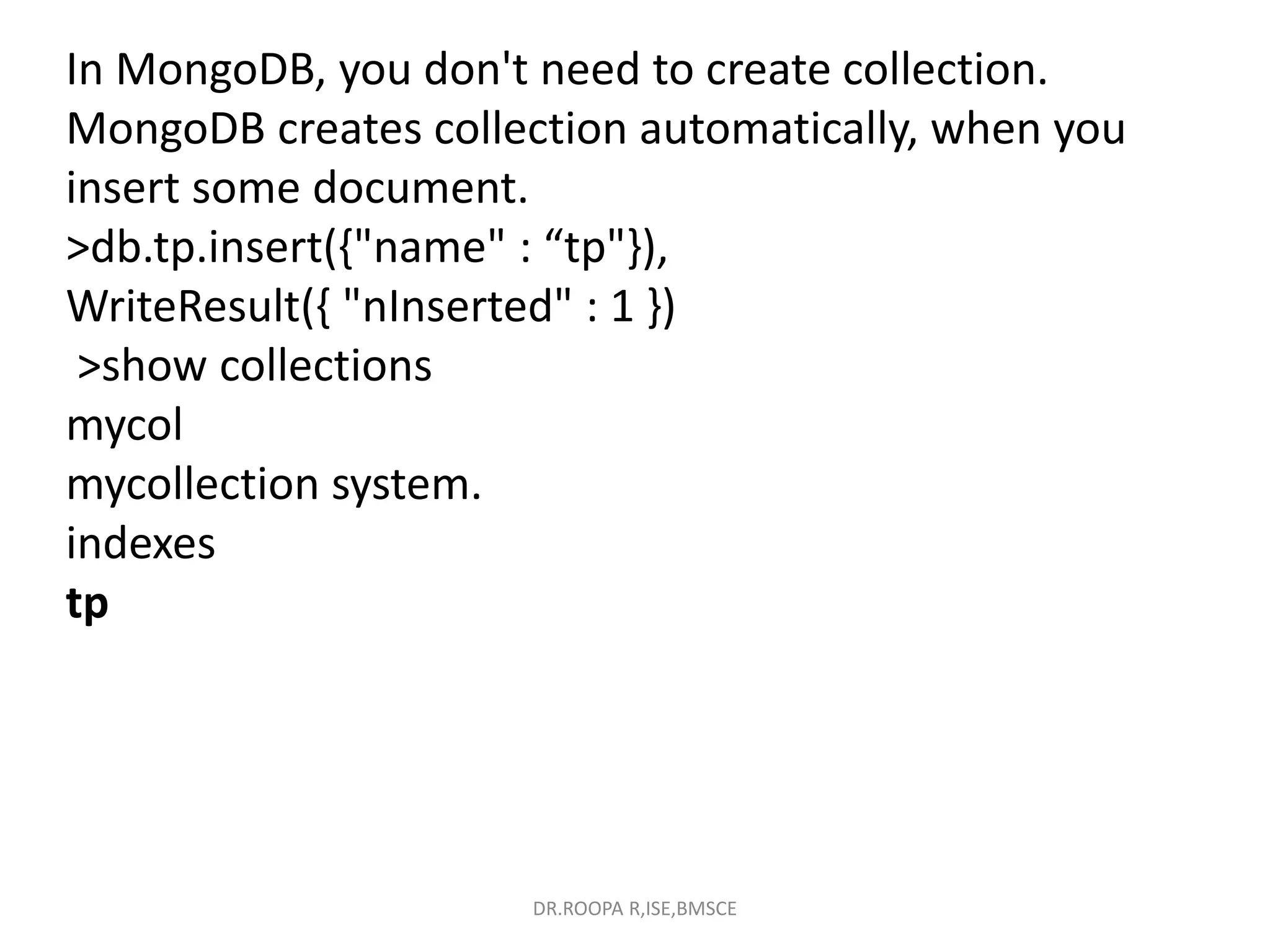 In MongoDB, you don't need to create collection.
MongoDB creates collection automatically, when you
insert some document.
>db.tp.insert({"name" : “tp"}),
WriteResult({ "nInserted" : 1 })
>show collections
mycol
mycollection system.
indexes
tp
DR.ROOPA R,ISE,BMSCE
 