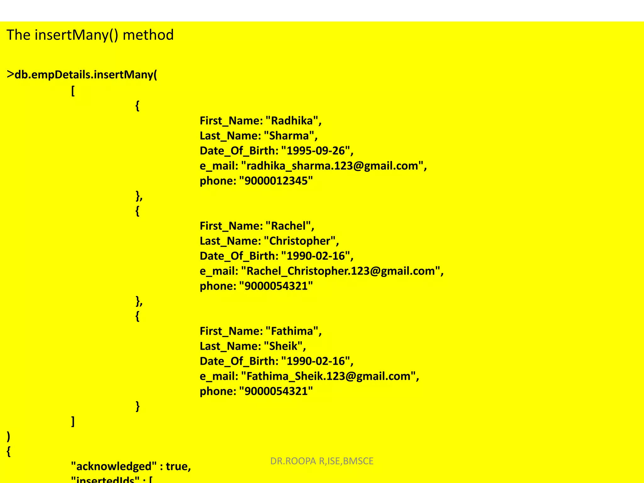 The insertMany() method
>db.empDetails.insertMany(
[
{
First_Name: "Radhika",
Last_Name: "Sharma",
Date_Of_Birth: "1995-09-26",
e_mail: "radhika_sharma.123@gmail.com",
phone: "9000012345"
},
{
First_Name: "Rachel",
Last_Name: "Christopher",
Date_Of_Birth: "1990-02-16",
e_mail: "Rachel_Christopher.123@gmail.com",
phone: "9000054321"
},
{
First_Name: "Fathima",
Last_Name: "Sheik",
Date_Of_Birth: "1990-02-16",
e_mail: "Fathima_Sheik.123@gmail.com",
phone: "9000054321"
}
]
)
{
"acknowledged" : true, DR.ROOPA R,ISE,BMSCE
 