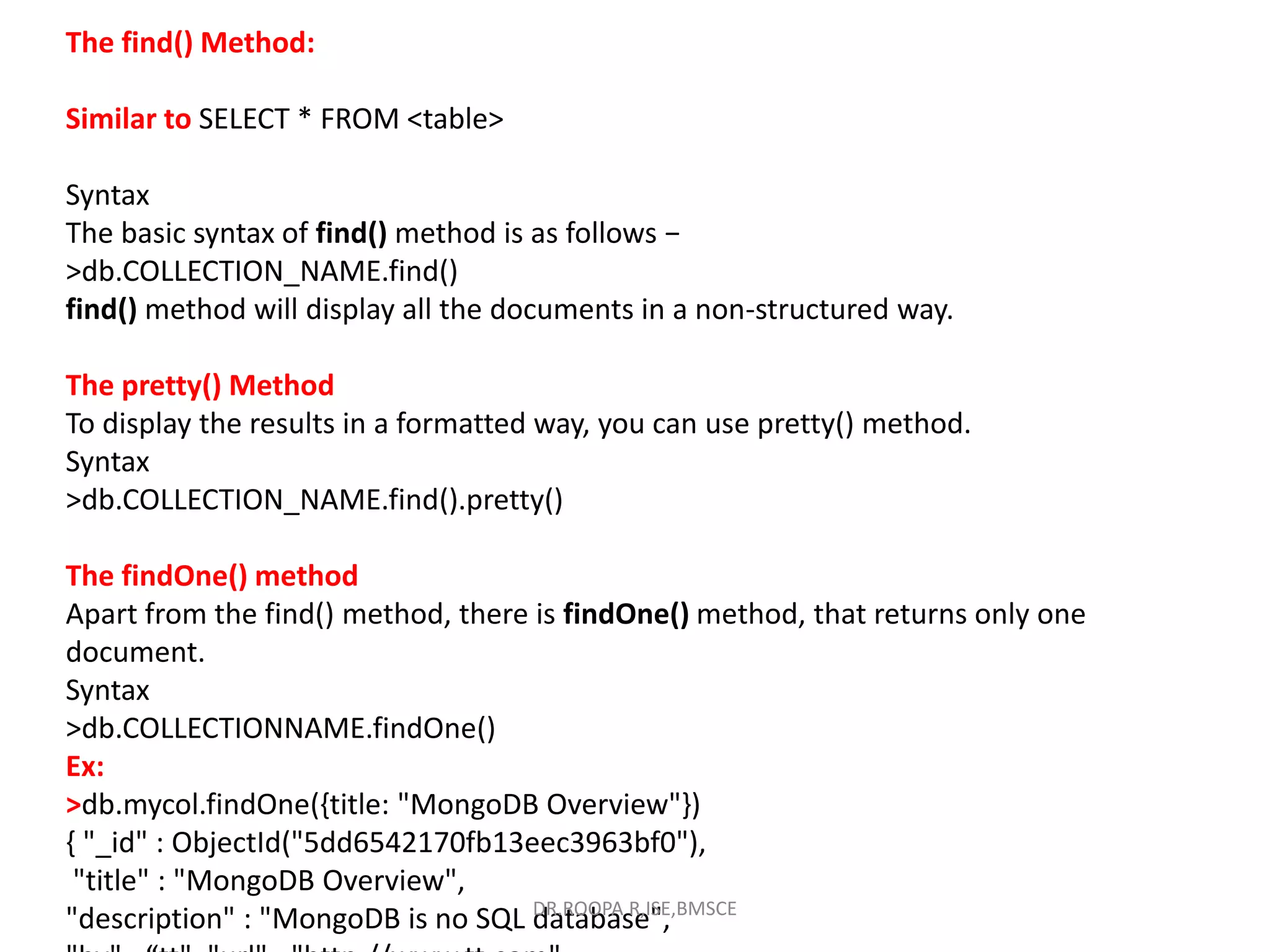 The find() Method:
Similar to SELECT * FROM <table>
Syntax
The basic syntax of find() method is as follows −
>db.COLLECTION_NAME.find()
find() method will display all the documents in a non-structured way.
The pretty() Method
To display the results in a formatted way, you can use pretty() method.
Syntax
>db.COLLECTION_NAME.find().pretty()
The findOne() method
Apart from the find() method, there is findOne() method, that returns only one
document.
Syntax
>db.COLLECTIONNAME.findOne()
Ex:
>db.mycol.findOne({title: "MongoDB Overview"})
{ "_id" : ObjectId("5dd6542170fb13eec3963bf0"),
"title" : "MongoDB Overview",
"description" : "MongoDB is no SQL database",
DR.ROOPA R,ISE,BMSCE
 