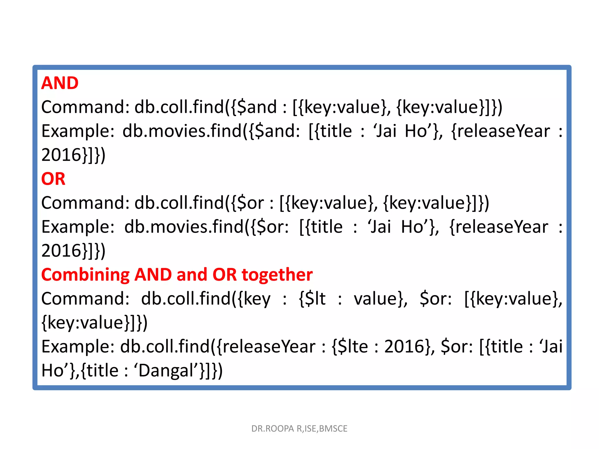 AND
Command: db.coll.find({$and : [{key:value}, {key:value}]})
Example: db.movies.find({$and: [{title : ‘Jai Ho’}, {releaseYear :
2016}]})
OR
Command: db.coll.find({$or : [{key:value}, {key:value}]})
Example: db.movies.find({$or: [{title : ‘Jai Ho’}, {releaseYear :
2016}]})
Combining AND and OR together
Command: db.coll.find({key : {$lt : value}, $or: [{key:value},
{key:value}]})
Example: db.coll.find({releaseYear : {$lte : 2016}, $or: [{title : ‘Jai
Ho’},{title : ‘Dangal’}]})
DR.ROOPA R,ISE,BMSCE
 