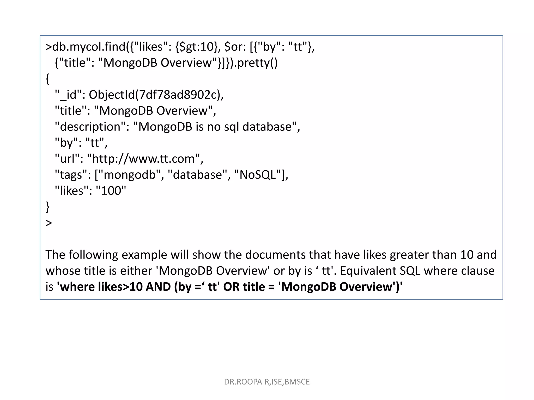 >db.mycol.find({"likes": {$gt:10}, $or: [{"by": "tt"},
{"title": "MongoDB Overview"}]}).pretty()
{
"_id": ObjectId(7df78ad8902c),
"title": "MongoDB Overview",
"description": "MongoDB is no sql database",
"by": "tt",
"url": "http://www.tt.com",
"tags": ["mongodb", "database", "NoSQL"],
"likes": "100"
}
>
The following example will show the documents that have likes greater than 10 and
whose title is either 'MongoDB Overview' or by is ‘ tt'. Equivalent SQL where clause
is 'where likes>10 AND (by =‘ tt' OR title = 'MongoDB Overview')'
DR.ROOPA R,ISE,BMSCE
 
