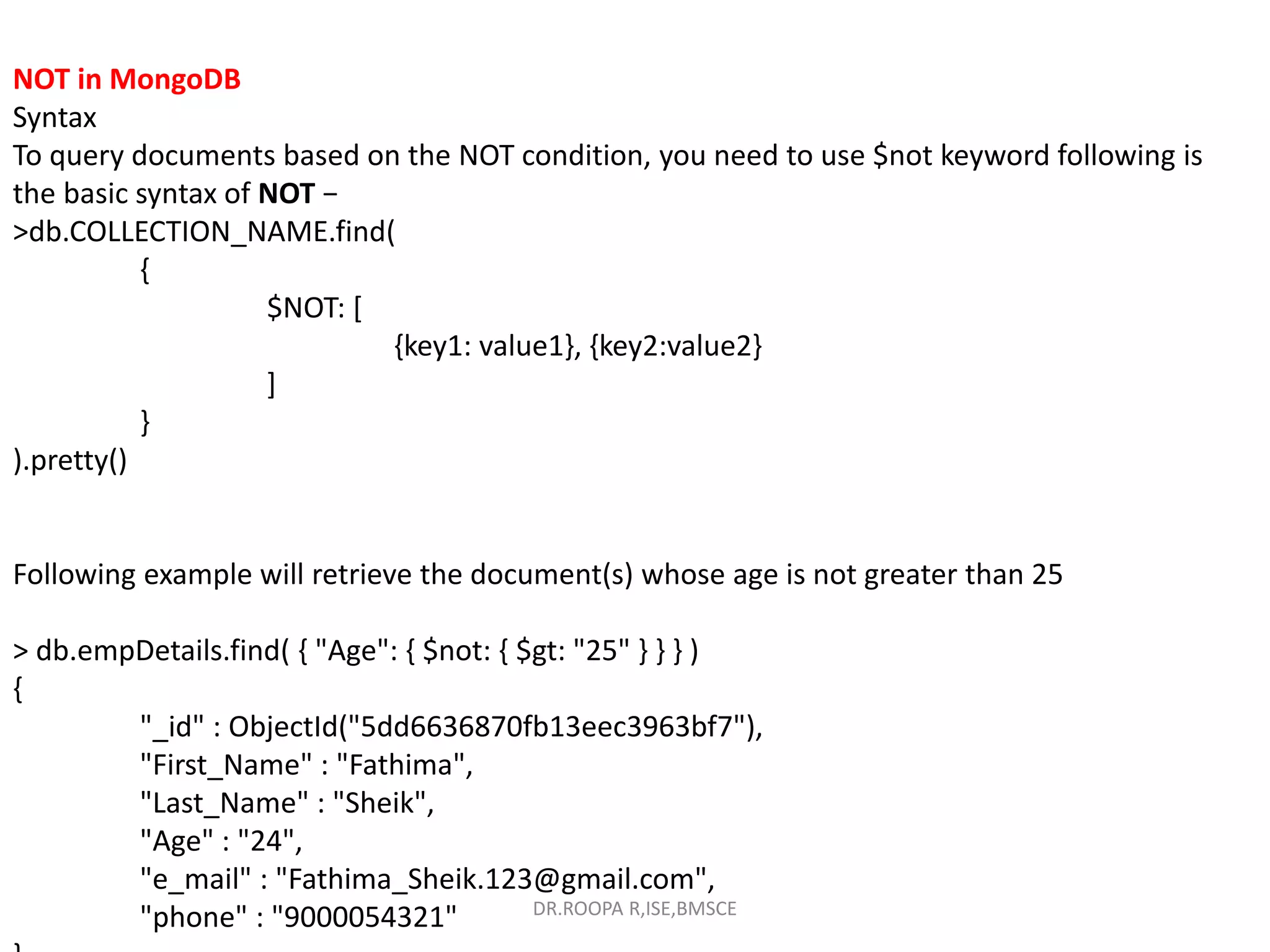 NOT in MongoDB
Syntax
To query documents based on the NOT condition, you need to use $not keyword following is
the basic syntax of NOT −
>db.COLLECTION_NAME.find(
{
$NOT: [
{key1: value1}, {key2:value2}
]
}
).pretty()
Following example will retrieve the document(s) whose age is not greater than 25
> db.empDetails.find( { "Age": { $not: { $gt: "25" } } } )
{
"_id" : ObjectId("5dd6636870fb13eec3963bf7"),
"First_Name" : "Fathima",
"Last_Name" : "Sheik",
"Age" : "24",
"e_mail" : "Fathima_Sheik.123@gmail.com",
"phone" : "9000054321" DR.ROOPA R,ISE,BMSCE
 