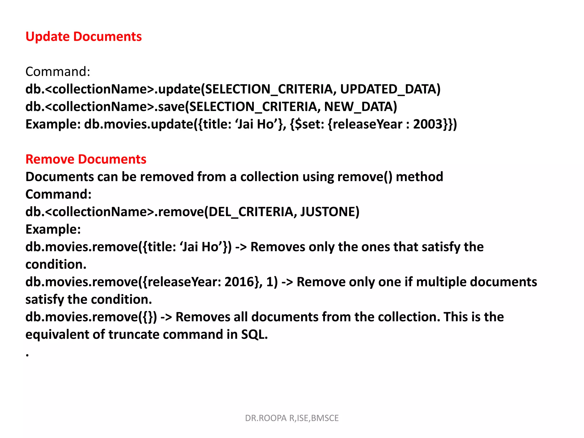 Update Documents
Command:
db.<collectionName>.update(SELECTION_CRITERIA, UPDATED_DATA)
db.<collectionName>.save(SELECTION_CRITERIA, NEW_DATA)
Example: db.movies.update({title: ‘Jai Ho’}, {$set: {releaseYear : 2003}})
Remove Documents
Documents can be removed from a collection using remove() method
Command:
db.<collectionName>.remove(DEL_CRITERIA, JUSTONE)
Example:
db.movies.remove({title: ‘Jai Ho’}) -> Removes only the ones that satisfy the
condition.
db.movies.remove({releaseYear: 2016}, 1) -> Remove only one if multiple documents
satisfy the condition.
db.movies.remove({}) -> Removes all documents from the collection. This is the
equivalent of truncate command in SQL.
.
DR.ROOPA R,ISE,BMSCE
 