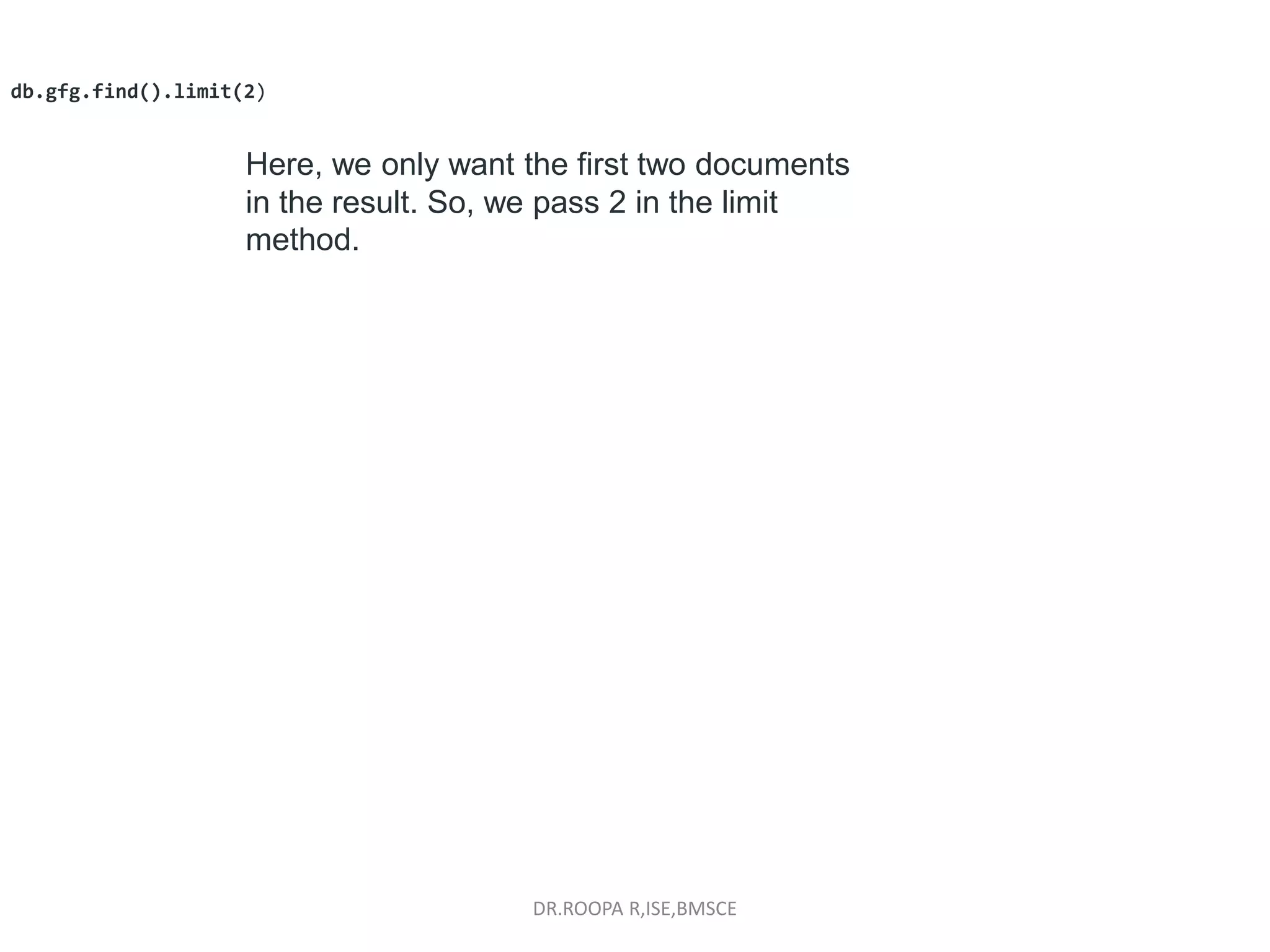 DR.ROOPA R,ISE,BMSCE
db.gfg.find().limit(2)
Here, we only want the first two documents
in the result. So, we pass 2 in the limit
method.
 