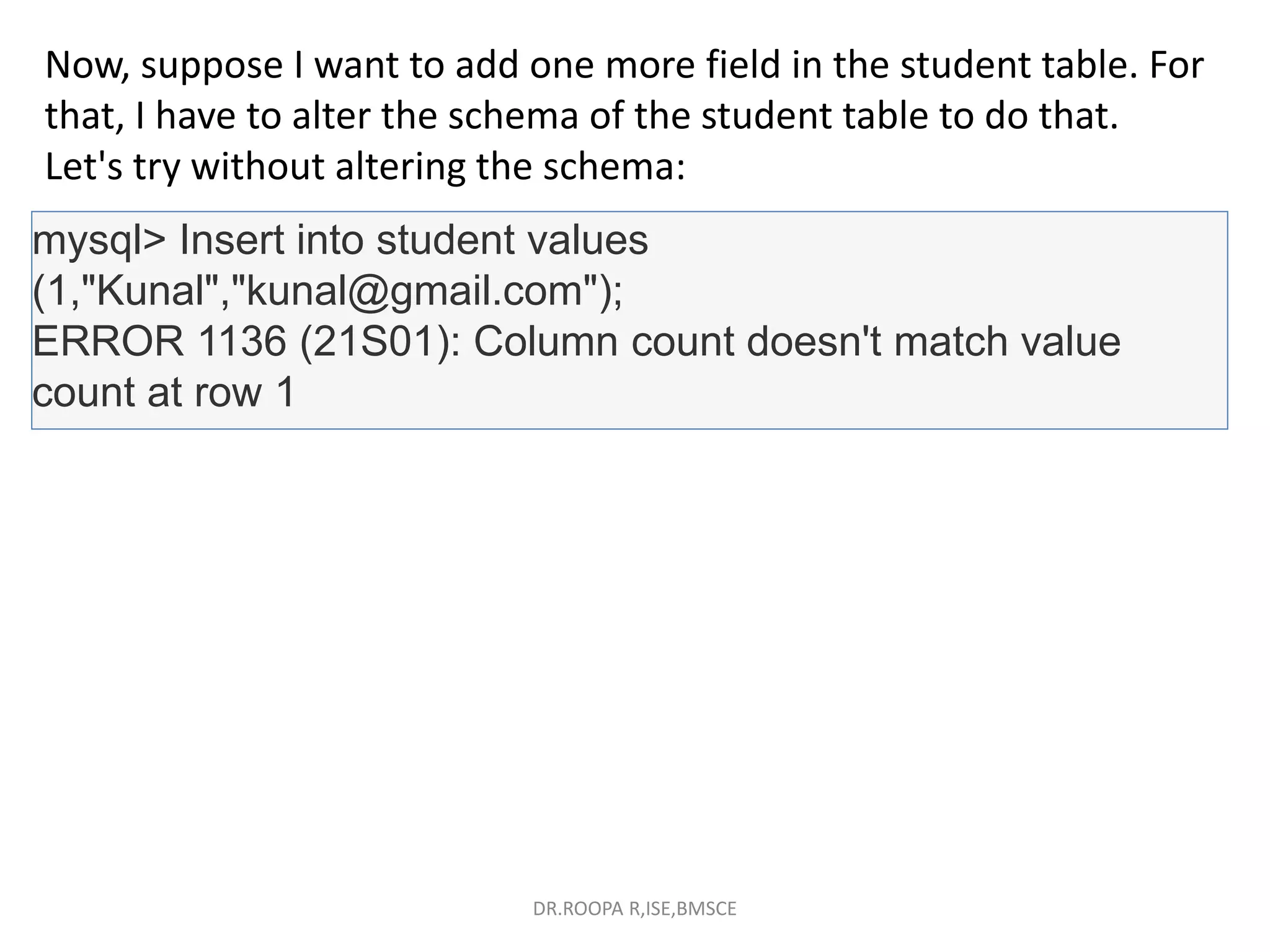 Now, suppose I want to add one more field in the student table. For
that, I have to alter the schema of the student table to do that.
Let's try without altering the schema:
mysql> Insert into student values
(1,"Kunal","kunal@gmail.com");
ERROR 1136 (21S01): Column count doesn't match value
count at row 1
DR.ROOPA R,ISE,BMSCE
 