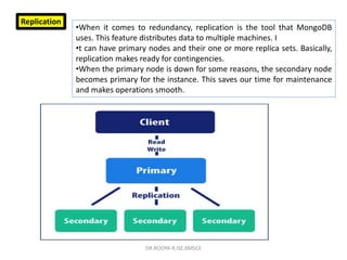 Replication
•When it comes to redundancy, replication is the tool that MongoDB
uses. This feature distributes data to multiple machines. I
•t can have primary nodes and their one or more replica sets. Basically,
replication makes ready for contingencies.
•When the primary node is down for some reasons, the secondary node
becomes primary for the instance. This saves our time for maintenance
and makes operations smooth.
DR.ROOPA R,ISE,BMSCE
 