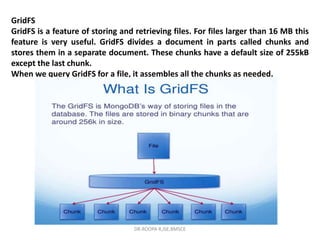 GridFS
GridFS is a feature of storing and retrieving files. For files larger than 16 MB this
feature is very useful. GridFS divides a document in parts called chunks and
stores them in a separate document. These chunks have a default size of 255kB
except the last chunk.
When we query GridFS for a file, it assembles all the chunks as needed.
DR.ROOPA R,ISE,BMSCE
 