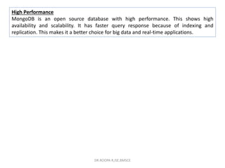 High Performance
MongoDB is an open source database with high performance. This shows high
availability and scalability. It has faster query response because of indexing and
replication. This makes it a better choice for big data and real-time applications.
DR.ROOPA R,ISE,BMSCE
 
