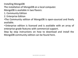 Installing MongoDB
The installation of MongoDB on a local computer.
MongoDB is available in two flavors:
1. Community Edition
2. Enterprise Edition
•The Community edition of MongoDB is open-sourced and freely
available.
• Enterprise edition is licensed and is available with an array of
enterprise-grade features with commercial support.
Step by step instructions on how to download and install the
MongoDB community edition can be found here.
DR.ROOPA R,ISE,BMSCE
 