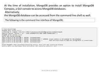 At the time of installation, MongoDB provides an option to install MongoDB
Compass, a GUI console to access MongoDB databases.
Alternatively,
the MongoDB database can be accessed from the command line shell as well.
The following is the command-line interface of MongoDB:
DR.ROOPA R,ISE,BMSCE
 