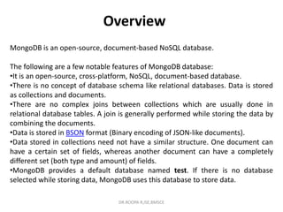 Overview
MongoDB is an open-source, document-based NoSQL database.
The following are a few notable features of MongoDB database:
•It is an open-source, cross-platform, NoSQL, document-based database.
•There is no concept of database schema like relational databases. Data is stored
as collections and documents.
•There are no complex joins between collections which are usually done in
relational database tables. A join is generally performed while storing the data by
combining the documents.
•Data is stored in BSON format (Binary encoding of JSON-like documents).
•Data stored in collections need not have a similar structure. One document can
have a certain set of fields, whereas another document can have a completely
different set (both type and amount) of fields.
•MongoDB provides a default database named test. If there is no database
selected while storing data, MongoDB uses this database to store data.
DR.ROOPA R,ISE,BMSCE
 