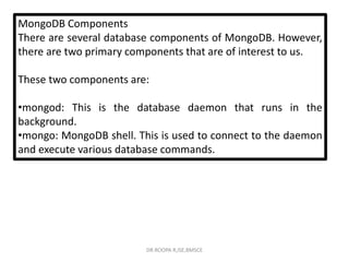 MongoDB Components
There are several database components of MongoDB. However,
there are two primary components that are of interest to us.
These two components are:
•mongod: This is the database daemon that runs in the
background.
•mongo: MongoDB shell. This is used to connect to the daemon
and execute various database commands.
DR.ROOPA R,ISE,BMSCE
 