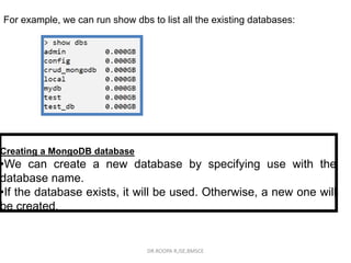 For example, we can run show dbs to list all the existing databases:
Creating a MongoDB database
•We can create a new database by specifying use with the
database name.
•If the database exists, it will be used. Otherwise, a new one will
be created.
DR.ROOPA R,ISE,BMSCE
 