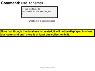 Command: use <dbname>
Command: use <dname>
Creation of a new database
Note that though the database is created, it will not be displayed in show
dbs command until there is at least one collection in it.
DR.ROOPA R,ISE,BMSCE
 