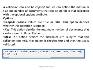 A collection can also be capped and we can define the maximum
size and number of documents that can be stored in that collection
with the optional options attribute.
Options:
•Capped: Possible values are true or false. This option decides
whether this collection is capped.
•Size: This option decides the maximum number of documents that
can be stored in this collection.
•Max: This option decides the maximum size in bytes that this
collection can hold. Max option is checked first and then the size is
validated.
DR.ROOPA R,ISE,BMSCE
 