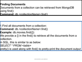 Finding Documents
Documents from a collection can be retrieved from MongoDB
using find()
Command: db.<collectionName>.find()
1.Find all documents from a collection:
Command: db.<collectionName>.find()
Example: db.movies.find({})
We provide a {} in the find() to retrieve all the documents from a
collection.
In SQL, this is similar to as below:
SELECT * FROM <table>
pretty() is used along with find() to pretty-print the document output
DR.ROOPA R,ISE,BMSCE
 