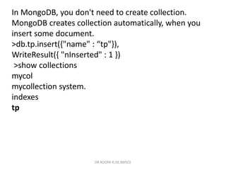 In MongoDB, you don't need to create collection.
MongoDB creates collection automatically, when you
insert some document.
>db.tp.insert({"name" : “tp"}),
WriteResult({ "nInserted" : 1 })
>show collections
mycol
mycollection system.
indexes
tp
DR.ROOPA R,ISE,BMSCE
 