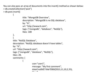 You can also pass an array of documents into the insert() method as shown below:
> db.createCollection("post")
> db.post.insert([
{
title: "MongoDB Overview",
description: "MongoDB is no SQL database",
by: “tt",
url: "http://www.tt.com",
tags: ["mongodb", "database", "NoSQL"],
likes: 100
},
{
title: "NoSQL Database",
description: "NoSQL database doesn't have tables",
by: “tt",
url: "http://www.tt.com",
tags: ["mongodb", "database", "NoSQL"],
likes: 20,
comments: [
{
user:"user1",
message: "My first comment",
dateCreated: new Date(2013,11,10,2,35),
DR.ROOPA R,ISE,BMSCE
 