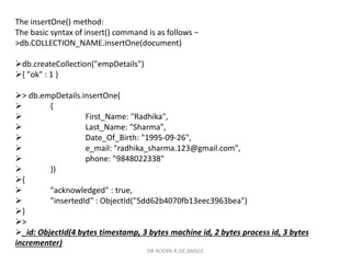 The insertOne() method:
The basic syntax of insert() command is as follows −
>db.COLLECTION_NAME.insertOne(document)
db.createCollection("empDetails")
{ "ok" : 1 }
> db.empDetails.insertOne(
 {
 First_Name: "Radhika",
 Last_Name: "Sharma",
 Date_Of_Birth: "1995-09-26",
 e_mail: "radhika_sharma.123@gmail.com",
 phone: "9848022338"
 })
{
 "acknowledged" : true,
 "insertedId" : ObjectId("5dd62b4070fb13eec3963bea")
}
>
_id: ObjectId(4 bytes timestamp, 3 bytes machine id, 2 bytes process id, 3 bytes
incrementer)
DR.ROOPA R,ISE,BMSCE
 