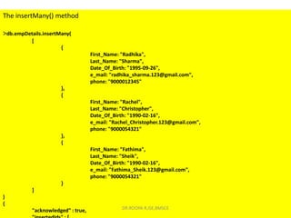 The insertMany() method
>db.empDetails.insertMany(
[
{
First_Name: "Radhika",
Last_Name: "Sharma",
Date_Of_Birth: "1995-09-26",
e_mail: "radhika_sharma.123@gmail.com",
phone: "9000012345"
},
{
First_Name: "Rachel",
Last_Name: "Christopher",
Date_Of_Birth: "1990-02-16",
e_mail: "Rachel_Christopher.123@gmail.com",
phone: "9000054321"
},
{
First_Name: "Fathima",
Last_Name: "Sheik",
Date_Of_Birth: "1990-02-16",
e_mail: "Fathima_Sheik.123@gmail.com",
phone: "9000054321"
}
]
)
{
"acknowledged" : true, DR.ROOPA R,ISE,BMSCE
 