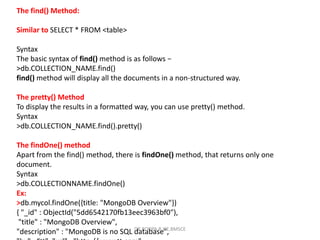 The find() Method:
Similar to SELECT * FROM <table>
Syntax
The basic syntax of find() method is as follows −
>db.COLLECTION_NAME.find()
find() method will display all the documents in a non-structured way.
The pretty() Method
To display the results in a formatted way, you can use pretty() method.
Syntax
>db.COLLECTION_NAME.find().pretty()
The findOne() method
Apart from the find() method, there is findOne() method, that returns only one
document.
Syntax
>db.COLLECTIONNAME.findOne()
Ex:
>db.mycol.findOne({title: "MongoDB Overview"})
{ "_id" : ObjectId("5dd6542170fb13eec3963bf0"),
"title" : "MongoDB Overview",
"description" : "MongoDB is no SQL database",
DR.ROOPA R,ISE,BMSCE
 