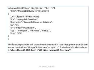 >db.mycol.find({"likes": {$gt:10}, $or: [{"by": "tt"},
{"title": "MongoDB Overview"}]}).pretty()
{
"_id": ObjectId(7df78ad8902c),
"title": "MongoDB Overview",
"description": "MongoDB is no sql database",
"by": "tt",
"url": "http://www.tt.com",
"tags": ["mongodb", "database", "NoSQL"],
"likes": "100"
}
>
The following example will show the documents that have likes greater than 10 and
whose title is either 'MongoDB Overview' or by is ‘ tt'. Equivalent SQL where clause
is 'where likes>10 AND (by =‘ tt' OR title = 'MongoDB Overview')'
DR.ROOPA R,ISE,BMSCE
 