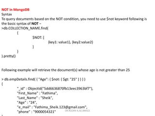 NOT in MongoDB
Syntax
To query documents based on the NOT condition, you need to use $not keyword following is
the basic syntax of NOT −
>db.COLLECTION_NAME.find(
{
$NOT: [
{key1: value1}, {key2:value2}
]
}
).pretty()
Following example will retrieve the document(s) whose age is not greater than 25
> db.empDetails.find( { "Age": { $not: { $gt: "25" } } } )
{
"_id" : ObjectId("5dd6636870fb13eec3963bf7"),
"First_Name" : "Fathima",
"Last_Name" : "Sheik",
"Age" : "24",
"e_mail" : "Fathima_Sheik.123@gmail.com",
"phone" : "9000054321" DR.ROOPA R,ISE,BMSCE
 