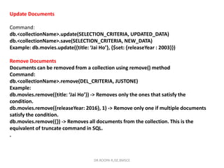 Update Documents
Command:
db.<collectionName>.update(SELECTION_CRITERIA, UPDATED_DATA)
db.<collectionName>.save(SELECTION_CRITERIA, NEW_DATA)
Example: db.movies.update({title: ‘Jai Ho’}, {$set: {releaseYear : 2003}})
Remove Documents
Documents can be removed from a collection using remove() method
Command:
db.<collectionName>.remove(DEL_CRITERIA, JUSTONE)
Example:
db.movies.remove({title: ‘Jai Ho’}) -> Removes only the ones that satisfy the
condition.
db.movies.remove({releaseYear: 2016}, 1) -> Remove only one if multiple documents
satisfy the condition.
db.movies.remove({}) -> Removes all documents from the collection. This is the
equivalent of truncate command in SQL.
.
DR.ROOPA R,ISE,BMSCE
 