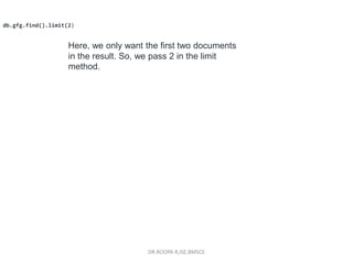 DR.ROOPA R,ISE,BMSCE
db.gfg.find().limit(2)
Here, we only want the first two documents
in the result. So, we pass 2 in the limit
method.
 
