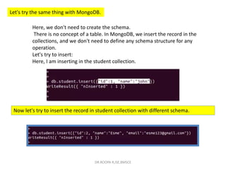 Let's try the same thing with MongoDB.
Here, we don't need to create the schema.
There is no concept of a table. In MongoDB, we insert the record in the
collections, and we don't need to define any schema structure for any
operation.
Let's try to insert:
Here, I am inserting in the student collection.
Now let's try to insert the record in student collection with different schema.
DR.ROOPA R,ISE,BMSCE
 