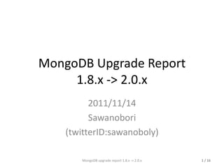 MongoDB Upgrade Report 1.8.x -> 2.0.x 2011/11/14 Sawanobori (twitterID:sawanoboly) MongoDB upgrade report 1.8.x -> 2.0.x  / 16 