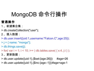 MongoDB 命令行操作
普通操作
1 、新建集合集：
> db.createCollection("user");
2 、插入数据：
> db.user.insert({uid:1,username:"Falcon.C",age:25});
> j = { name: "mongo"};
> db.things.save(j);
> for( var i = 1; i < 10; i++ ) db.tables.save( { x:4, j:i } );
3 、更新数据：
> db.user.update({uid:1},{$set:{age:26}}) #age=26
> db.user.update({uid:1},{$inc:{age:-1}})#age=age-1
 