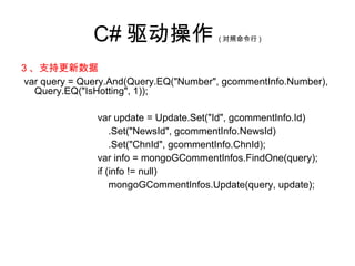 C# 驱动操作 ( 对照命令行 )
3 、支持更新数据
var query = Query.And(Query.EQ("Number", gcommentInfo.Number),
Query.EQ("IsHotting", 1));
var update = Update.Set("Id", gcommentInfo.Id)
.Set("NewsId", gcommentInfo.NewsId)
.Set("ChnId", gcommentInfo.ChnId);
var info = mongoGCommentInfos.FindOne(query);
if (info != null)
mongoGCommentInfos.Update(query, update);
 