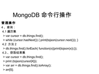 MongoDB 命令行操作
普通操作
4 、查询：
4.1 遍历集
> var cursor = db.things.find();
> while (cursor.hasNext()) { print(tojson(cursor.next())); }
4.2 方法 2
> db.things.find().forEach( function(x){print(tojson(x));});
4.3 、获取结果集
> var cursor = db.things.find();
> print (tojson(cursor[4]));
> var arr = db.things.find().toArray();
> arr[5];
 