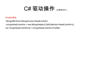 C# 驱动操作 ( 对照命令行 )
FindAll 用法 :
MongoDB.Driver.MongoCursor<HeadLineInfo>
mongoHeadLineInfos = new MongoHelper().GetCollection<HeadLineInfo>();
var mongoHeadLineInfoList = mongoHeadLineInfos.FindAll();
 