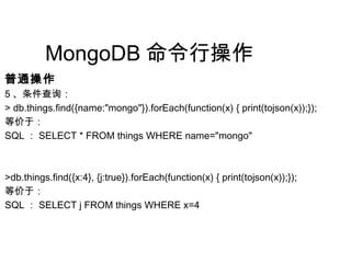 MongoDB 命令行操作
普通操作
5 、条件查询：
> db.things.find({name:"mongo"}).forEach(function(x) { print(tojson(x));});
等价于：
SQL ： SELECT * FROM things WHERE name="mongo"
>db.things.find({x:4}, {j:true}).forEach(function(x) { print(tojson(x));});
等价于：
SQL ： SELECT j FROM things WHERE x=4
 
