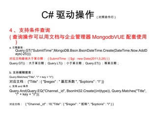 C# 驱动操作 ( 对照命令行 )
4 、支持条件查询
( 查询操作可以用文档与企业管理器 MongodbVUE 配套使用
)
a. 日期查询：
Query.GT("SubmitTime",MongoDB.Bson.BsonDateTime.Create(DateTime.Now.AddD
ays(-25)));
对应文档查询大于某日期： { SubmitTime : { $gt : new Date(2011,5,28) } }
Query.GT() ：大于某日期； Query.LT() ：小于某日期； Query.ET() ：等某日期；
b. 支持模糊搜索：
Query.Matches("Title", "/" + key + "/i");
对应文档： {"Title" : { "$regex" : " 基尼系数 ", "$options" : "i" }}
c. 支持 and 条件
Query.And(Query.EQ("Channel._id", BsonInt32.Create((int)type)), Query.Matches("Title",
"/" + key + "/i"));
对应文档： { "Channel._id" : 18,"Title" : { "$regex" : " 抵制 ", "$options" : "i" } }
 