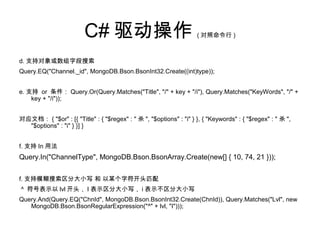C# 驱动操作 ( 对照命令行 )
d. 支持对象或数组字段搜索
Query.EQ("Channel._id", MongoDB.Bson.BsonInt32.Create((int)type));
e. 支持 or 条件： Query.Or(Query.Matches("Title", "/" + key + "/i"), Query.Matches("KeyWords", "/" +
key + "/i"));
对应文档： { "$or" : [{ "Title" : { "$regex" : " 杀 ", "$options" : "i" } }, { "Keywords" : { "$regex" : " 杀 ",
"$options" : "i" } }] }
f. 支持 In 用法
Query.In("ChannelType", MongoDB.Bson.BsonArray.Create(new[] { 10, 74, 21 }));
f. 支持模糊搜索区分大小写 和 以某个字符开头匹配
^ 符号表示以 lvl 开头， I 表示区分大小写， i 表示不区分大小写
Query.And(Query.EQ("ChnId", MongoDB.Bson.BsonInt32.Create(ChnId)), Query.Matches("Lvl", new
MongoDB.Bson.BsonRegularExpression("^" + lvl, "I")));
 