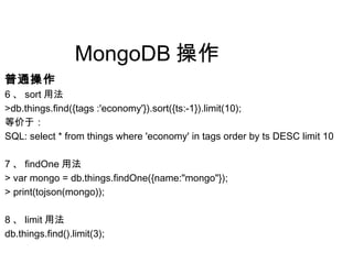 MongoDB 操作
普通操作
6 、 sort 用法
>db.things.find({tags :'economy'}).sort({ts:-1}).limit(10);
等价于：
SQL: select * from things where 'economy' in tags order by ts DESC limit 10
7 、 findOne 用法
> var mongo = db.things.findOne({name:"mongo"});
> print(tojson(mongo));
8 、 limit 用法
db.things.find().limit(3);
 