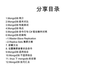 分享目录
1.MongoDB 简介
2.MongoDB 版本对比
3.MongoDB 性能测试
4.MongoDB 特点
5.MongoDB 命令行与 C# 驱动操作对照
6.MongoDB 的架构
--1.Master-Slave Replication
--2.Replica Sets 集群方案
7. 部署方法
8. 设置集群查看状态命令
9.MongoDB 适用场合
10.MongoDB 不适用场合
11. linux 下 mongodb 的安装
12.MongoDB 技巧汇总
 
