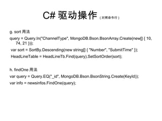 C# 驱动操作 ( 对照命令行 )
g. sort 用法
query = Query.In("ChannelType", MongoDB.Bson.BsonArray.Create(new[] { 10,
74, 21 }));
var sort = SortBy.Descending(new string[] { "Number", "SubmitTime" });
HeadLineTable = HeadLineTb.Find(query).SetSortOrder(sort);
h. findOne 用法
var query = Query.EQ("_id", MongoDB.Bson.BsonString.Create(KeyId));
var info = newsinfos.FindOne(query);
 