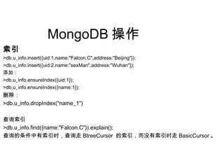 MongoDB 操作
索引
>db.u_info.insert({uid:1,name:"Falcon.C",address:"Beijing"});
>db.u_info.insert({uid:2,name:"sexMan",address:"Wuhan"});
添加：
>db.u_info.ensureIndex({uid:1});
>db.u_info.ensureIndex({name:1});
删除：
>db.u_info.dropIndex("name_1")
查询索引
>db.u_info.find({name:"Falcon.C"}).explain();
查询的条件中有索引时，查询走 BtreeCursor 的索引，而没有索引时走 BasicCursor 。
 