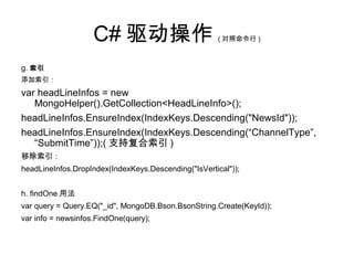 C# 驱动操作 ( 对照命令行 )
g. 索引
添加索引：
var headLineInfos = new
MongoHelper().GetCollection<HeadLineInfo>();
headLineInfos.EnsureIndex(IndexKeys.Descending("NewsId"));
headLineInfos.EnsureIndex(IndexKeys.Descending(“ChannelType”,
“SubmitTime”));( 支持复合索引 )
移除索引：
headLineInfos.DropIndex(IndexKeys.Descending("IsVertical"));
h. findOne 用法
var query = Query.EQ("_id", MongoDB.Bson.BsonString.Create(KeyId));
var info = newsinfos.FindOne(query);
 