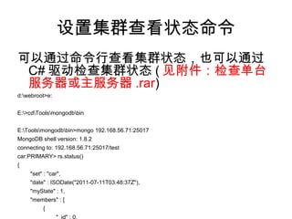 设置集群查看状态命令
可以通过命令行查看集群状态，也可以通过
C# 驱动检查集群状态 ( 见附件：检查单台
服务器或主服务器 .rar)
d:webroot>e:
E:>cdToolsmongodbbin
E:Toolsmongodbbin>mongo 192.168.56.71:25017
MongoDB shell version: 1.8.2
connecting to: 192.168.56.71:25017/test
car:PRIMARY> rs.status()
{
"set" : "car",
"date" : ISODate("2011-07-11T03:48:37Z"),
"myState" : 1,
"members" : [
{
"_id" : 0,
 