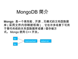 MongoDB 简介
memcached sqlserver s
iis
iis
Mongo 是一个高性能，开源，无模式的文档型数据
库 ( 采用文件内存映射机制 ) ，它在许多场景下可用
于替代传统的关系型数据库或键 / 值存储方
式。 Mongo 使用 C++ 开发。
 