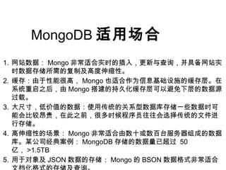 MongoDB 适用场合
1. 网站数据： Mongo 非常适合实时的插入，更新与查询，并具备网站实
时数据存储所需的复制及高度伸缩性。
2. 缓存：由于性能很高， Mongo 也适合作为信息基础设施的缓存层。在
系统重启之后，由 Mongo 搭建的持久化缓存层可以避免下层的数据源
过载。
3. 大尺寸，低价值的数据：使用传统的关系型数据库存储一些数据时可
能会比较昂贵，在此之前，很多时候程序员往往会选择传统的文件进
行存储。
4. 高伸缩性的场景： Mongo 非常适合由数十或数百台服务器组成的数据
库。某公司经典案例： MongoDB 存储的数据量已超过 50
亿， >1.5TB
5. 用于对象及 JSON 数据的存储： Mongo 的 BSON 数据格式非常适合
 